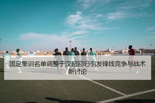 国足集训名单调整于汉超回归引发锋线竞争与战术新讨论（xingkong.com）