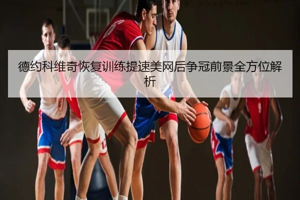 德约科维奇恢复训练提速美网后争冠前景全方位解析（xingkong.com）